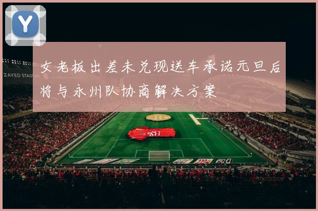 女老板出差未兑现送车承诺元旦后将与永州队协商解决方案