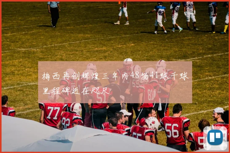 梅西再创辉煌三年内48场41球千球里程碑近在咫尺