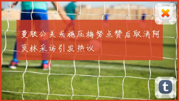 曼联公关或施压梅努点赞后取消阿莫林采访引发热议