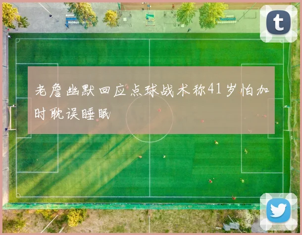 老詹幽默回应点球战术称41岁怕加时耽误睡眠