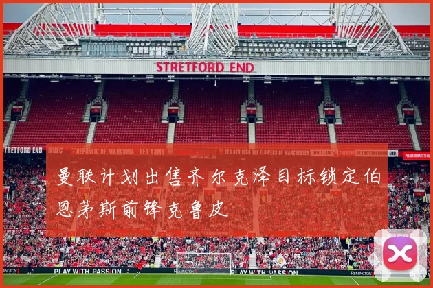曼联计划出售齐尔克泽目标锁定伯恩茅斯前锋克鲁皮