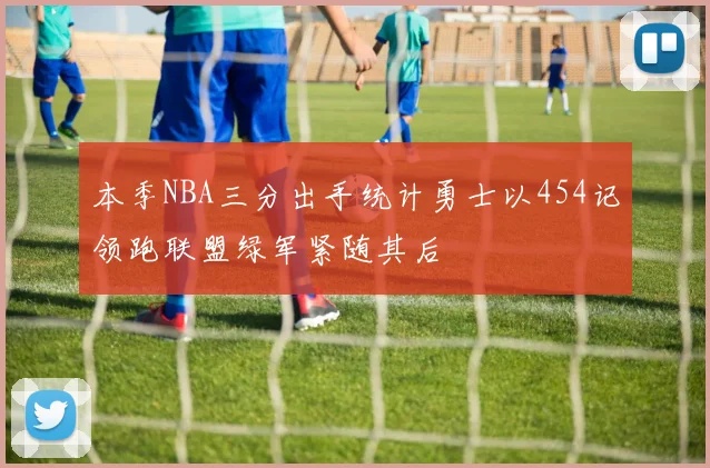 本季NBA三分出手统计勇士以454记领跑联盟绿军紧随其后