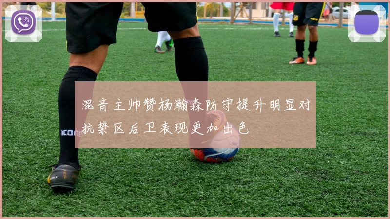 混音主帅赞杨瀚森防守提升明显对抗禁区后卫表现更加出色