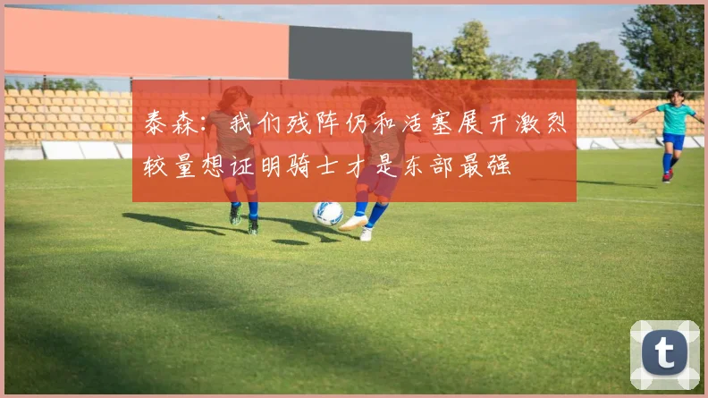 泰森：我们残阵仍和活塞展开激烈较量想证明骑士才是东部最强