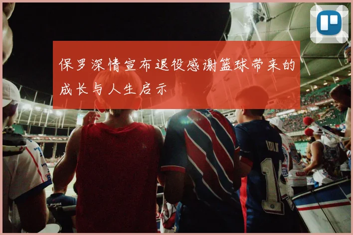保罗深情宣布退役感谢篮球带来的成长与人生启示