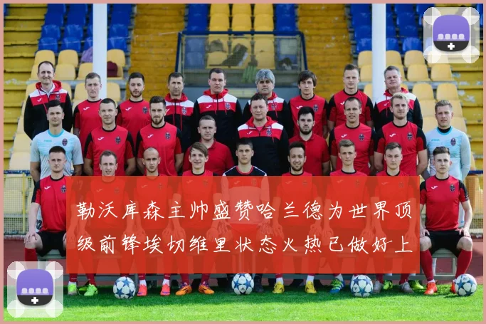 勒沃库森主帅盛赞哈兰德为世界顶级前锋埃切维里状态火热已做好上场准备