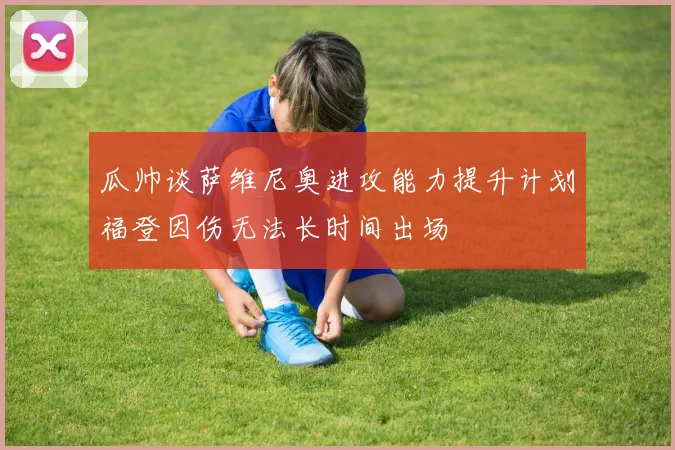瓜帅谈萨维尼奥进攻能力提升计划福登因伤无法长时间出场