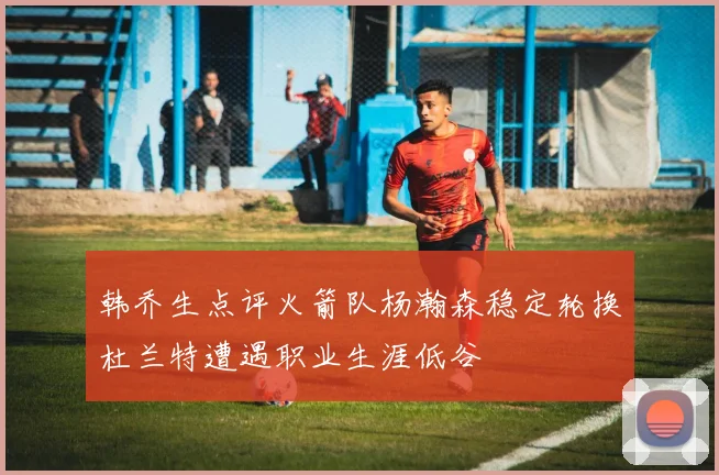 韩乔生点评火箭队杨瀚森稳定轮换杜兰特遭遇职业生涯低谷