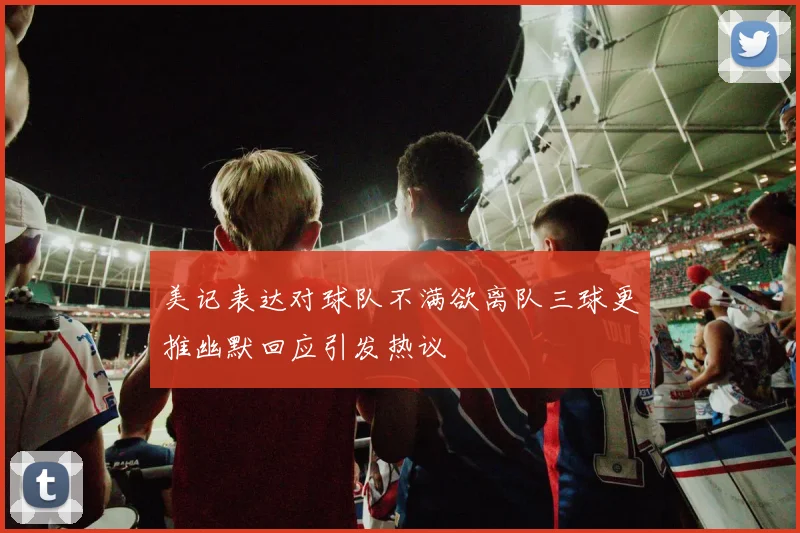美记表达对球队不满欲离队三球更推幽默回应引发热议