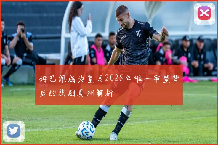 姆巴佩成为皇马2025年唯一希望背后的悲剧真相解析