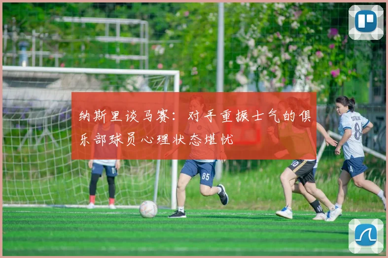 纳斯里谈马赛：对手重振士气的俱乐部球员心理状态堪忧