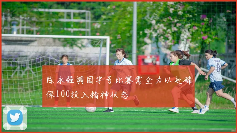 陈永强调国字号比赛需全力以赴确保100投入精神状态