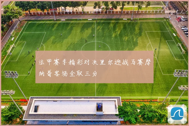 法甲赛季精彩对决里尔迎战马赛摩纳哥客场全取三分