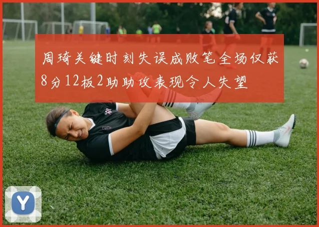 周琦关键时刻失误成败笔全场仅获8分12板2助助攻表现令人失望
