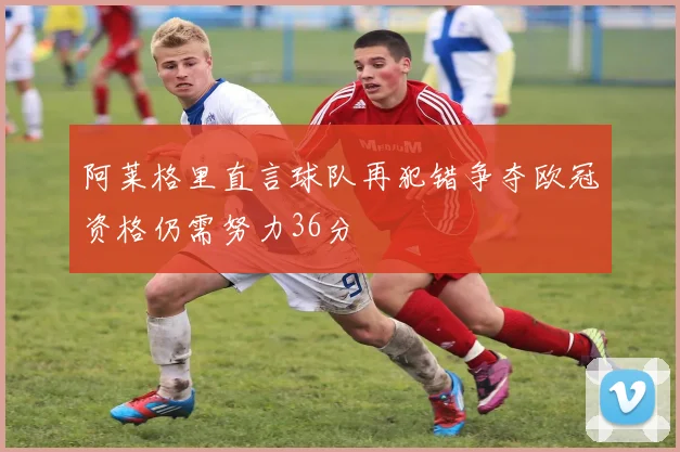 阿莱格里直言球队再犯错争夺欧冠资格仍需努力36分