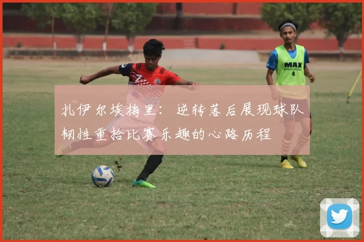 扎伊尔埃梅里：逆转落后展现球队韧性重拾比赛乐趣的心路历程
