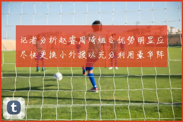 记者分析赵睿周琦组合优势明显应尽快更换小外援以充分利用豪华阵容