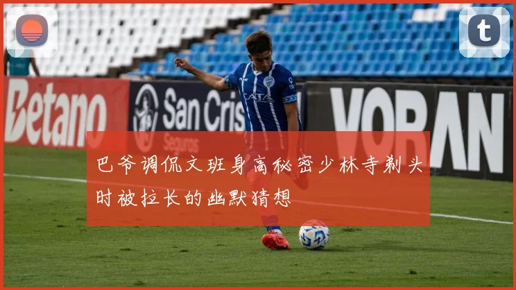巴爷调侃文班身高秘密少林寺剃头时被拉长的幽默猜想