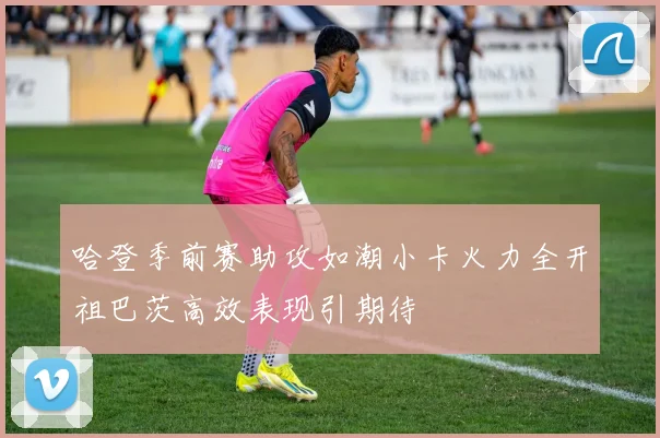哈登季前赛助攻如潮小卡火力全开祖巴茨高效表现引期待