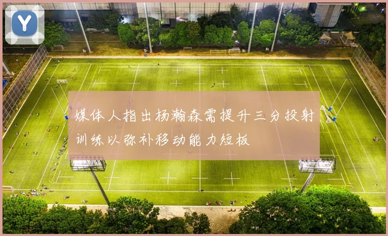 媒体人指出杨瀚森需提升三分投射训练以弥补移动能力短板