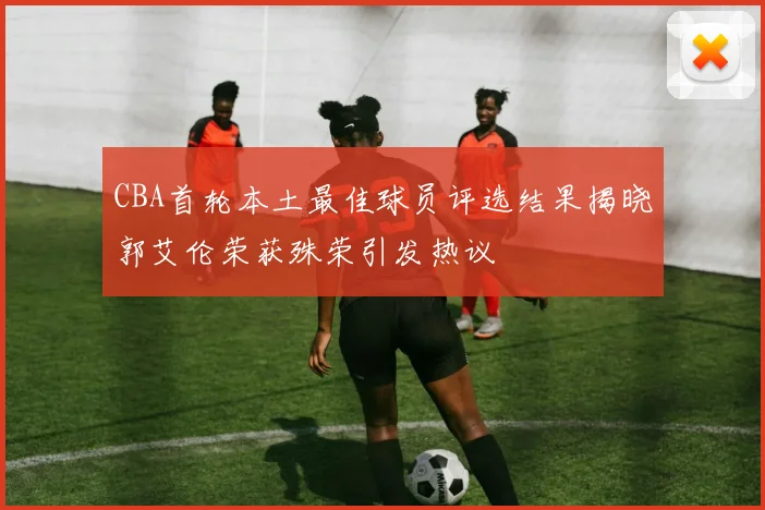 CBA首轮本土最佳球员评选结果揭晓郭艾伦荣获殊荣引发热议