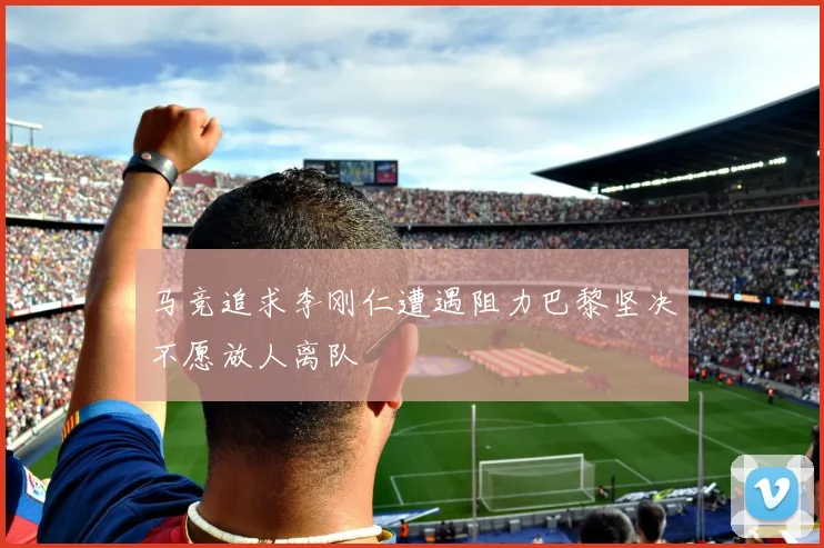 马竞追求李刚仁遭遇阻力巴黎坚决不愿放人离队
