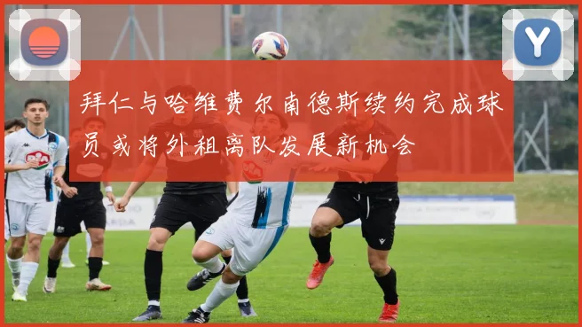拜仁与哈维费尔南德斯续约完成球员或将外租离队发展新机会