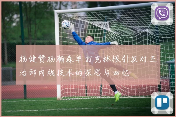 杨健赞杨瀚森单打克林根引发对王治郅内线技术的深思与回忆