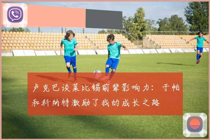 卢克巴谈莱比锡前辈影响力：于帕和科纳特激励了我的成长之路