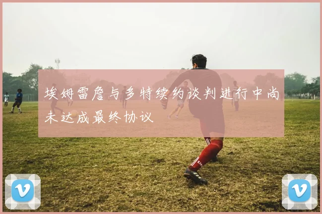 埃姆雷詹与多特续约谈判进行中尚未达成最终协议