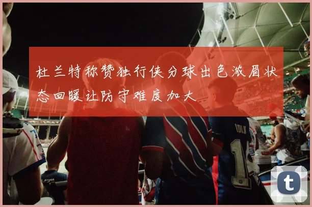 杜兰特称赞独行侠分球出色浓眉状态回暖让防守难度加大