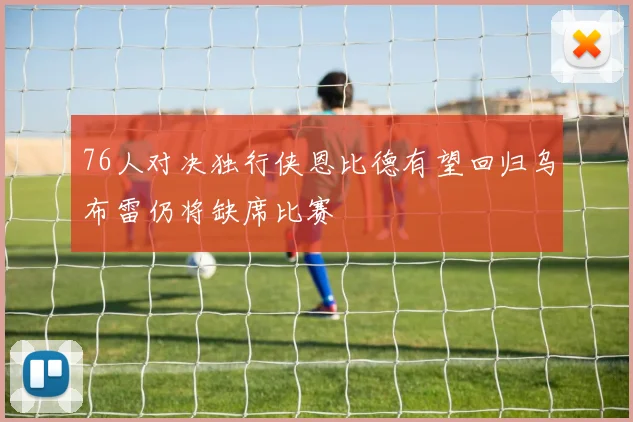 76人对决独行侠恩比德有望回归乌布雷仍将缺席比赛