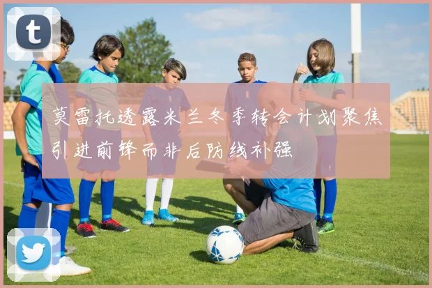 莫雷托透露米兰冬季转会计划聚焦引进前锋而非后防线补强