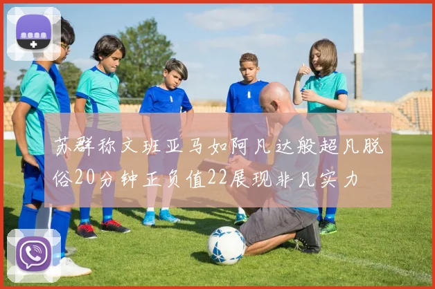 苏群称文班亚马如阿凡达般超凡脱俗20分钟正负值22展现非凡实力