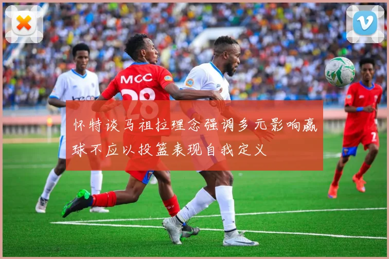 怀特谈马祖拉理念强调多元影响赢球不应以投篮表现自我定义