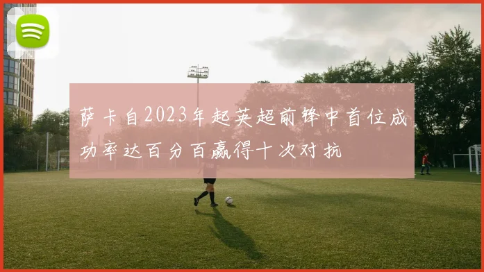 萨卡自2023年起英超前锋中首位成功率达百分百赢得十次对抗