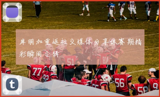 库明加重返社交媒体分享休赛期精彩瞬间合辑