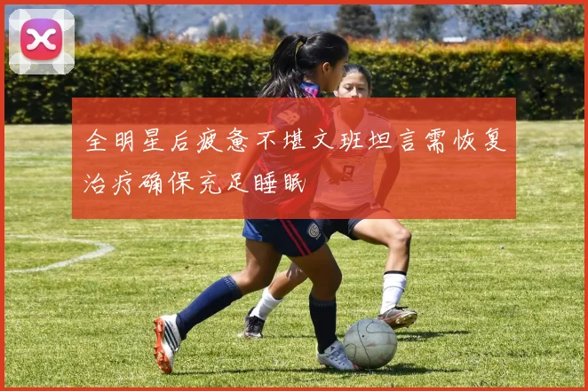 全明星后疲惫不堪文班坦言需恢复治疗确保充足睡眠