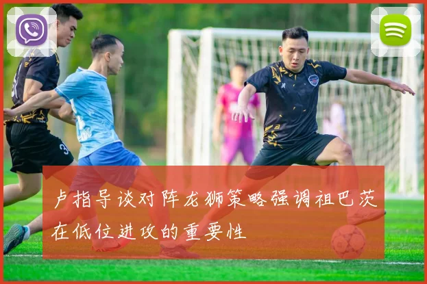 卢指导谈对阵龙狮策略强调祖巴茨在低位进攻的重要性