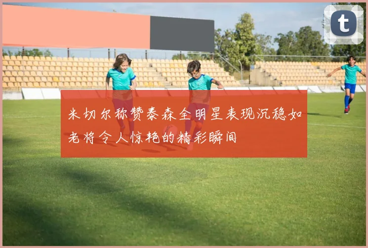 米切尔称赞泰森全明星表现沉稳如老将令人惊艳的精彩瞬间