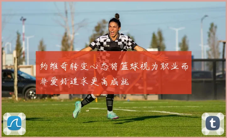 约维奇转变心态将篮球视为职业而非爱好追求更高成就